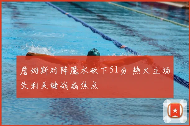 詹姆斯对阵魔术砍下51分 热火主场失利关键战成焦点