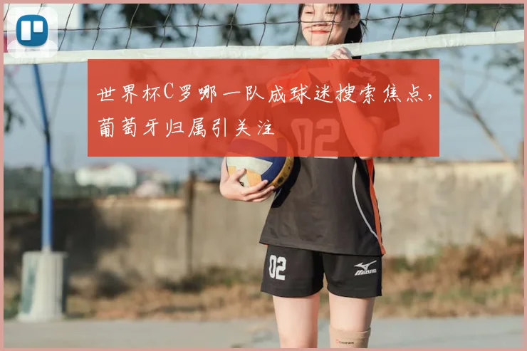 世界杯C罗哪一队成球迷搜索焦点，葡萄牙归属引关注