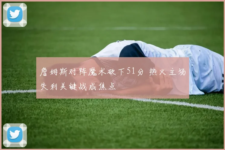 詹姆斯对阵魔术砍下51分 热火主场失利关键战成焦点