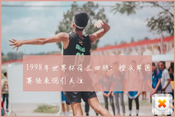 1998年世界杯荷兰回顾：橙衣军团赛场表现引关注