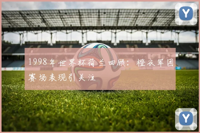 1998年世界杯荷兰回顾：橙衣军团赛场表现引关注