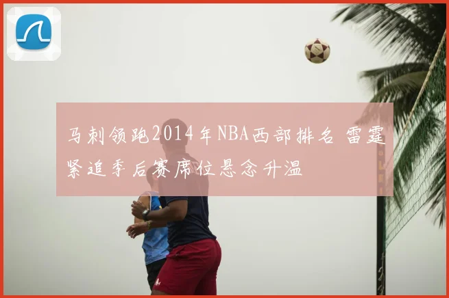 马刺领跑2014年NBA西部排名 雷霆紧追季后赛席位悬念升温
