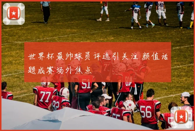 世界杯最帅球员评选引关注 颜值话题成赛场外焦点