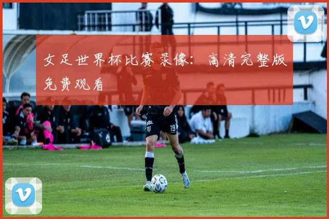 女足世界杯比赛录像:高清完整版免费观看