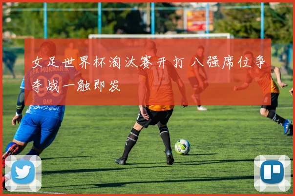 女足世界杯淘汰赛开打 八强席位争夺战一触即发